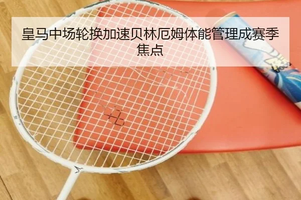 皇马中场轮换加速贝林厄姆体能管理成赛季焦点